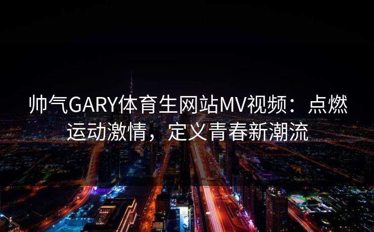 帅气GARY体育生网站MV视频：点燃运动激情，定义青春新潮流