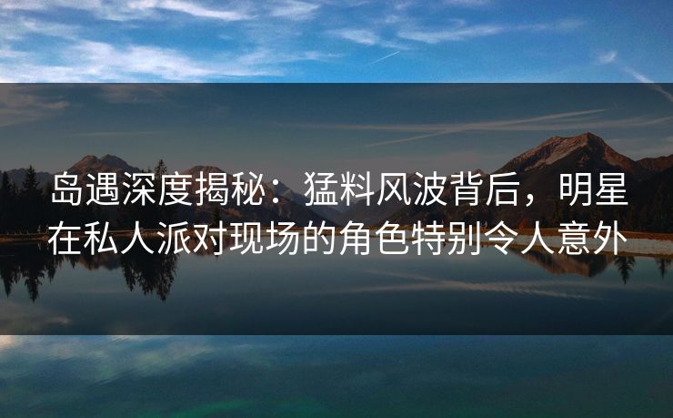 岛遇深度揭秘：猛料风波背后，明星在私人派对现场的角色特别令人意外