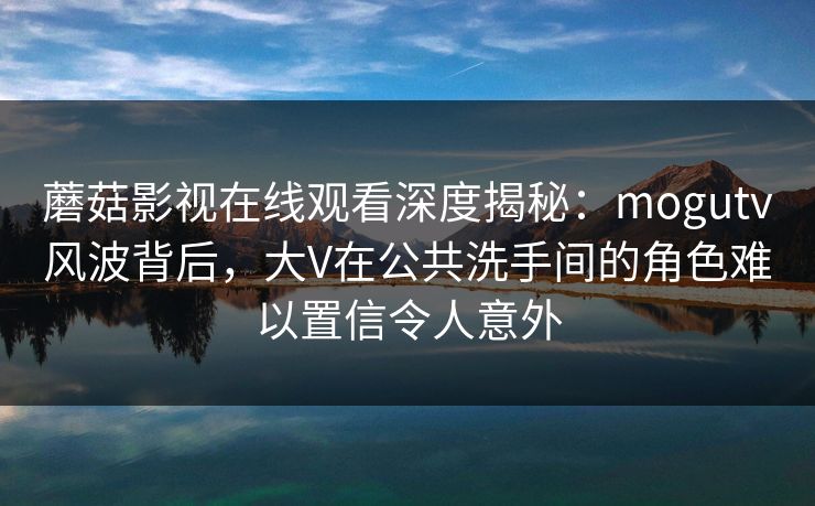 蘑菇影视在线观看深度揭秘：mogutv风波背后，大V在公共洗手间的角色难以置信令人意外