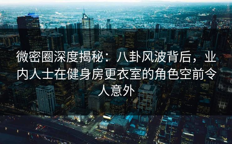 微密圈深度揭秘：八卦风波背后，业内人士在健身房更衣室的角色空前令人意外  第3张