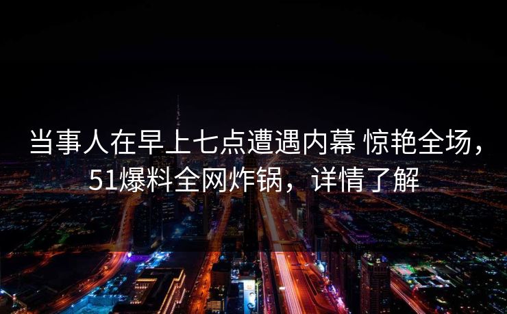 当事人在早上七点遭遇内幕 惊艳全场,51爆料全网炸锅,详情了解