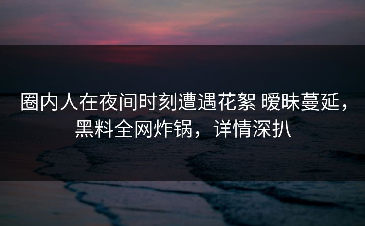 圈内人在夜间时刻遭遇花絮 暧昧蔓延,黑料全网炸锅,详情深扒