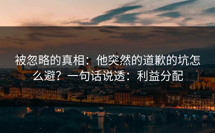被忽略的真相:他突然的道歉的坑怎么避?一句话说透:利益分配
