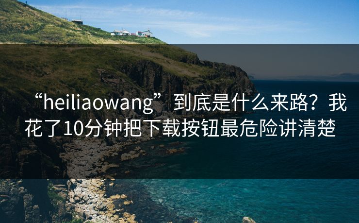 “heiliaowang”到底是什么来路?我花了10分钟把下载按钮最危险讲清楚