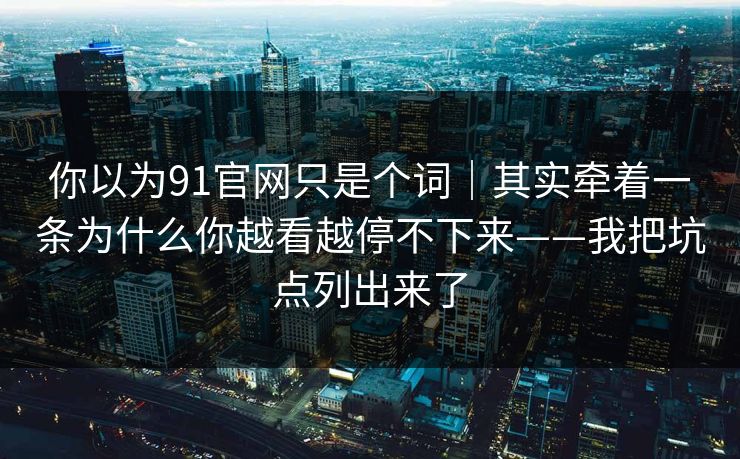 你以为91官网只是个词｜其实牵着一条为什么你越看越停不下来——我把坑点列出来了