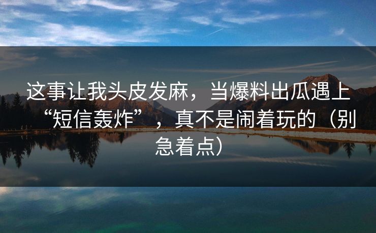 这事让我头皮发麻，当爆料出瓜遇上“短信轰炸”，真不是闹着玩的（别急着点）