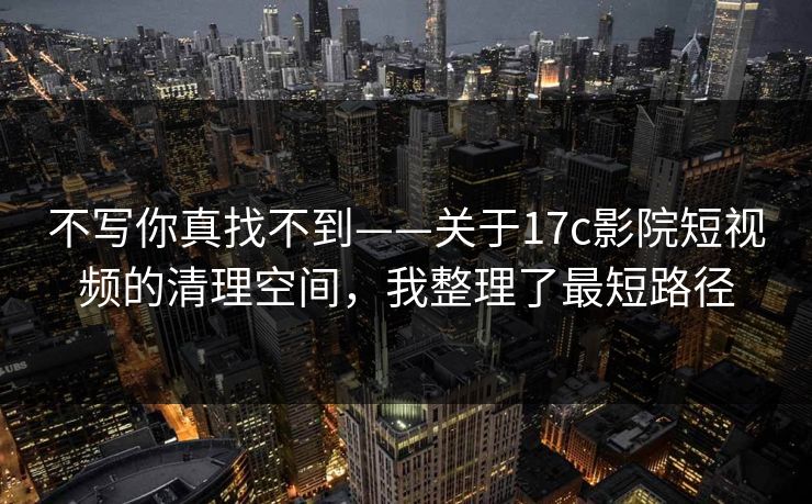 不写你真找不到——关于17c影院短视频的清理空间，我整理了最短路径  第1张