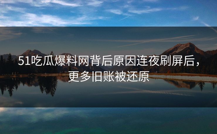 51吃瓜爆料网背后原因连夜刷屏后，更多旧账被还原