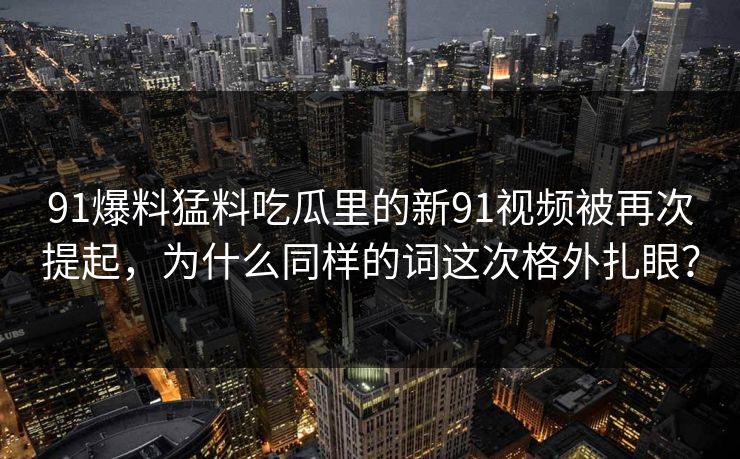 91爆料猛料吃瓜里的新91视频被再次提起，为什么同样的词这次格外扎眼？