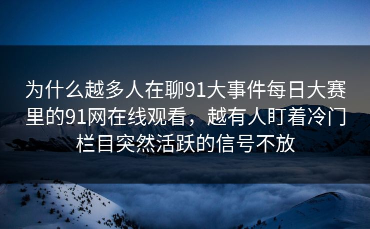 为什么越多人在聊91大事件每日大赛里的91网在线观看，越有人盯着冷门栏目突然活跃的信号不放  第1张
