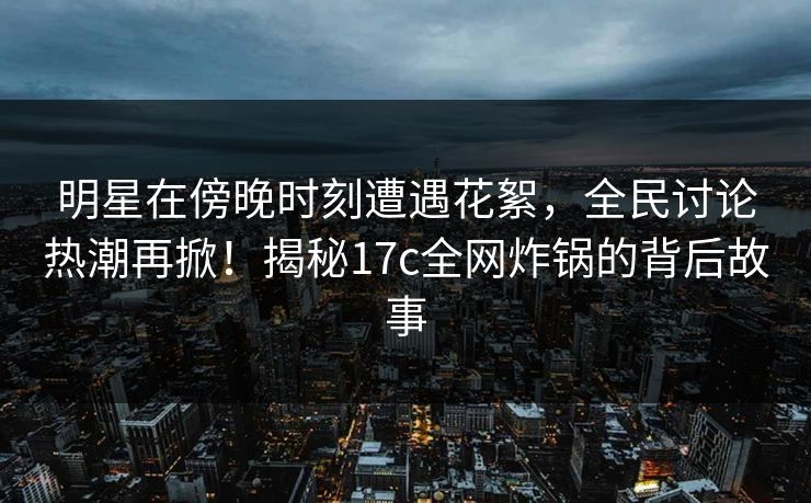 明星在傍晚时刻遭遇花絮，全民讨论热潮再掀！揭秘17c全网炸锅的背后故事