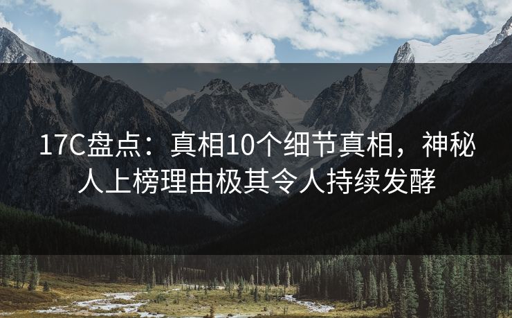 17C盘点：真相10个细节真相，神秘人上榜理由极其令人持续发酵