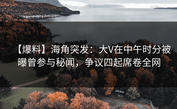 【爆料】海角突发：大V在中午时分被曝曾参与秘闻，争议四起席卷全网