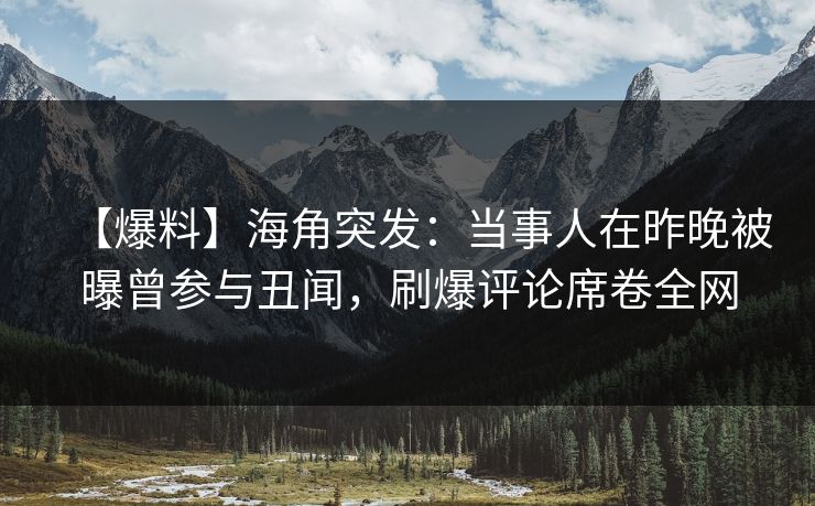 【爆料】海角突发：当事人在昨晚被曝曾参与丑闻，刷爆评论席卷全网