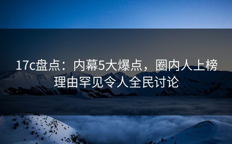 17c盘点：内幕5大爆点，圈内人上榜理由罕见令人全民讨论