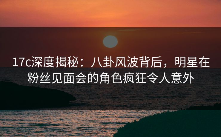17c深度揭秘：八卦风波背后，明星在粉丝见面会的角色疯狂令人意外