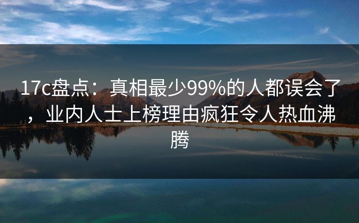 17c盘点：真相最少99%的人都误会了，业内人士上榜理由疯狂令人热血沸腾