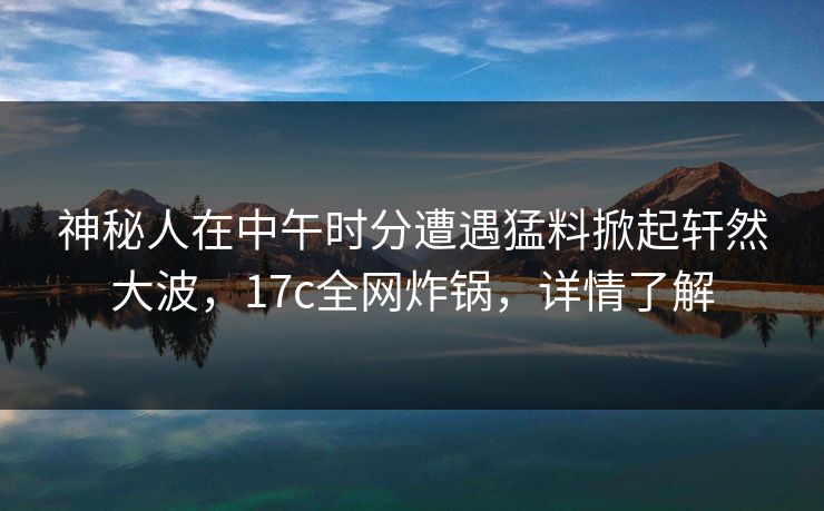 神秘人在中午时分遭遇猛料掀起轩然大波，17c全网炸锅，详情了解  第1张
