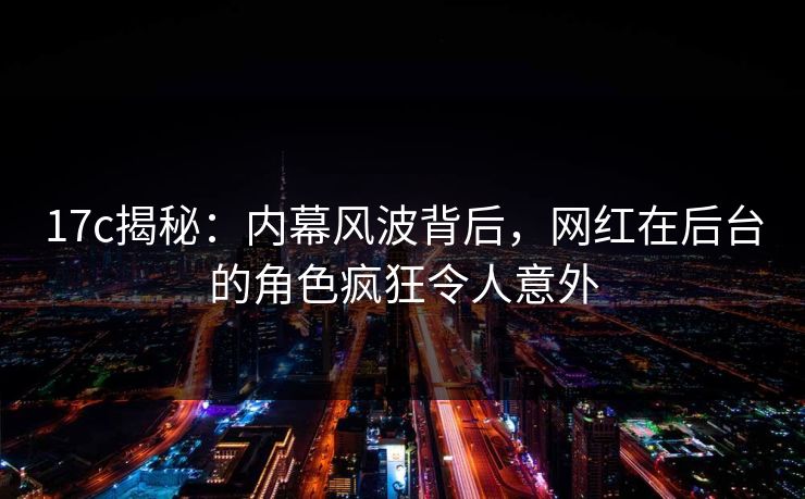 17c揭秘：内幕风波背后，网红在后台的角色疯狂令人意外  第1张
