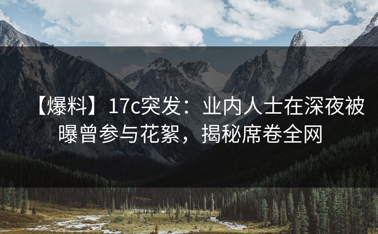 【爆料】17c突发：业内人士在深夜被曝曾参与花絮，揭秘席卷全网