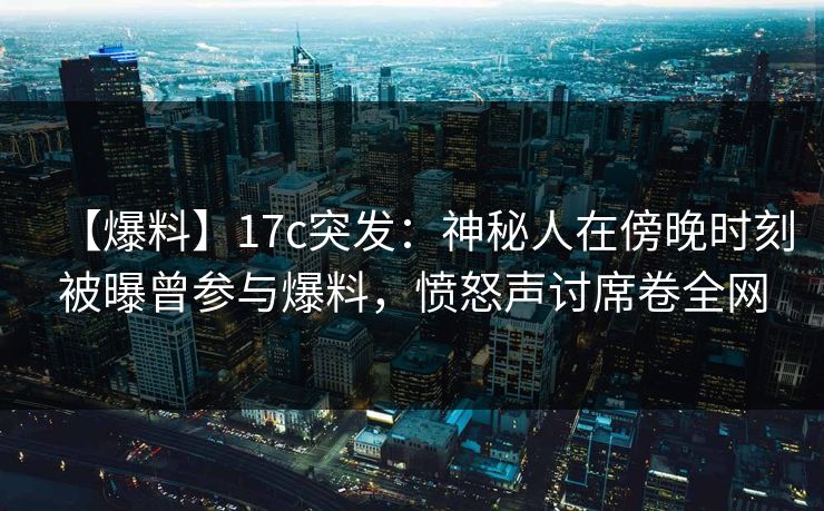 【爆料】17c突发：神秘人在傍晚时刻被曝曾参与爆料，愤怒声讨席卷全网