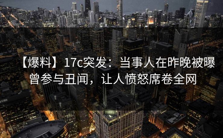 【爆料】17c突发：当事人在昨晚被曝曾参与丑闻，让人愤怒席卷全网