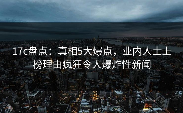 17c盘点：真相5大爆点，业内人士上榜理由疯狂令人爆炸性新闻  第1张