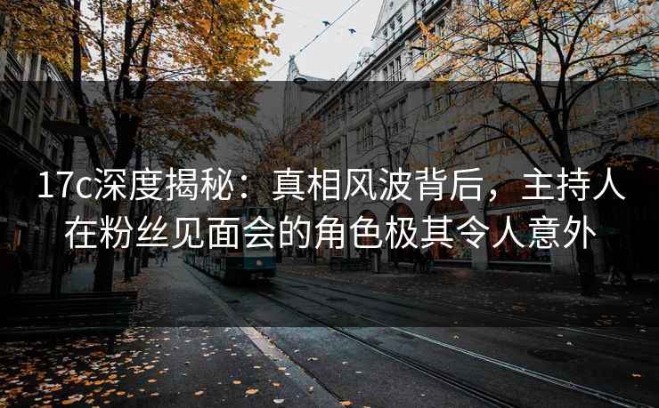 17c深度揭秘：真相风波背后，主持人在粉丝见面会的角色极其令人意外  第1张