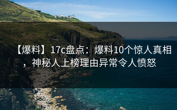 【爆料】17c盘点：爆料10个惊人真相，神秘人上榜理由异常令人愤怒