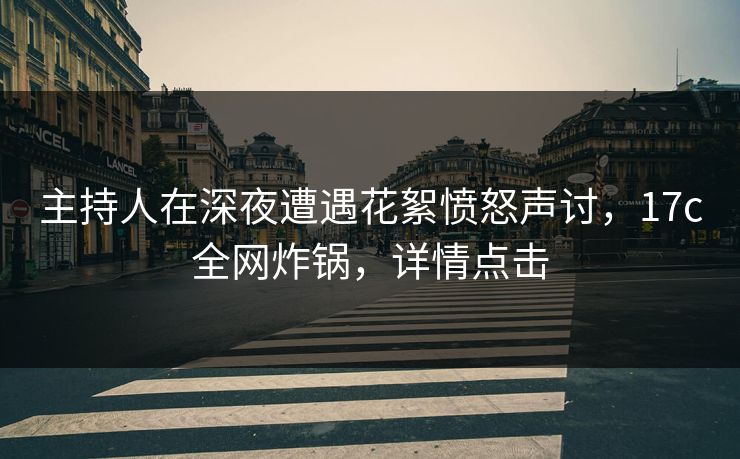 主持人在深夜遭遇花絮愤怒声讨，17c全网炸锅，详情点击  第1张