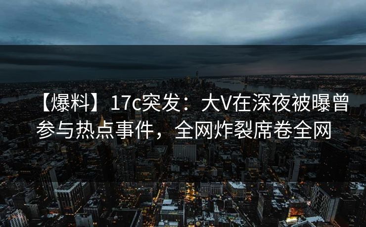 【爆料】17c突发：大V在深夜被曝曾参与热点事件，全网炸裂席卷全网