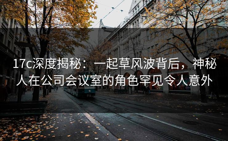 17c深度揭秘：一起草风波背后，神秘人在公司会议室的角色罕见令人意外