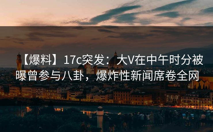 【爆料】17c突发：大V在中午时分被曝曾参与八卦，爆炸性新闻席卷全网