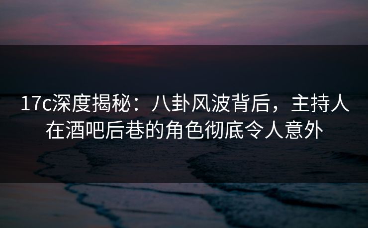 17c深度揭秘：八卦风波背后，主持人在酒吧后巷的角色彻底令人意外