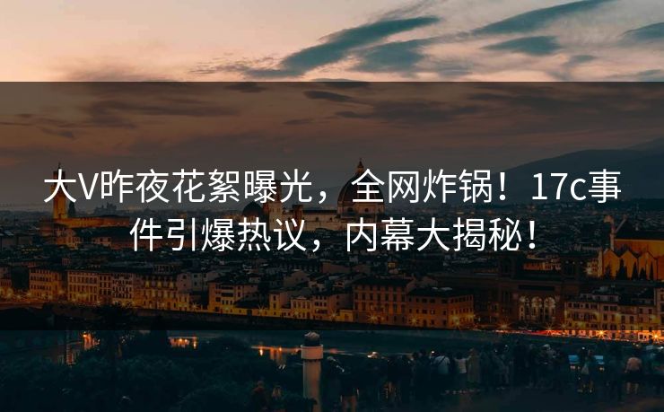 大V昨夜花絮曝光，全网炸锅！17c事件引爆热议，内幕大揭秘！  第1张