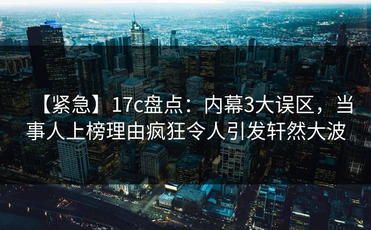 【紧急】17c盘点：内幕3大误区，当事人上榜理由疯狂令人引发轩然大波