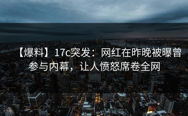 【爆料】17c突发：网红在昨晚被曝曾参与内幕，让人愤怒席卷全网