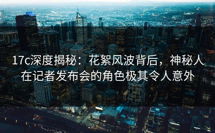 17c深度揭秘:花絮风波背后,神秘人在记者发布会的角色极其令人意外