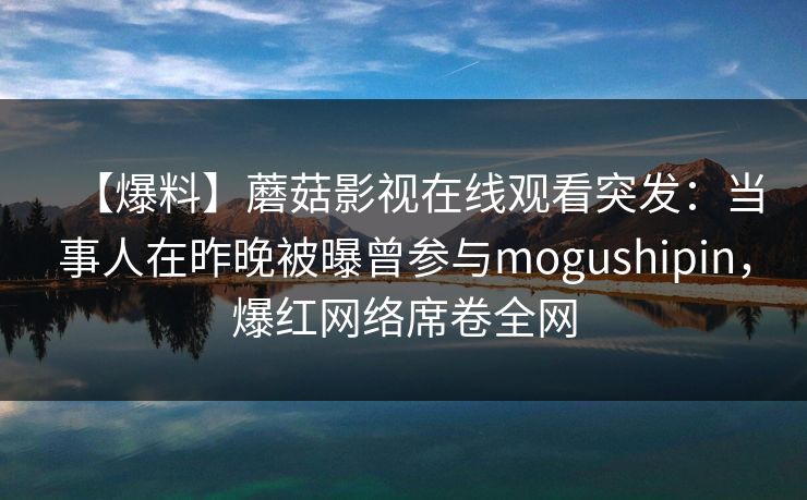 【爆料】蘑菇影视在线观看突发:当事人在昨晚被曝曾参与mogushipin,爆红网络席卷全网