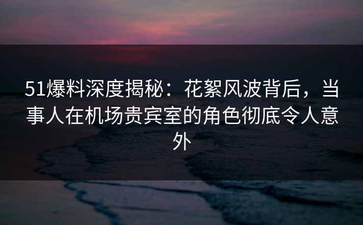 51爆料深度揭秘：花絮风波背后，当事人在机场贵宾室的角色彻底令人意外