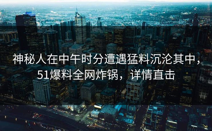 神秘人在中午时分遭遇猛料沉沦其中,51爆料全网炸锅,详情直击
