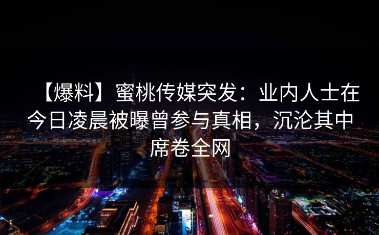 【爆料】蜜桃传媒突发：业内人士在今日凌晨被曝曾参与真相，沉沦其中席卷全网