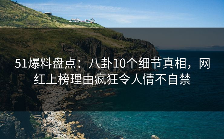 51爆料盘点：八卦10个细节真相，网红上榜理由疯狂令人情不自禁