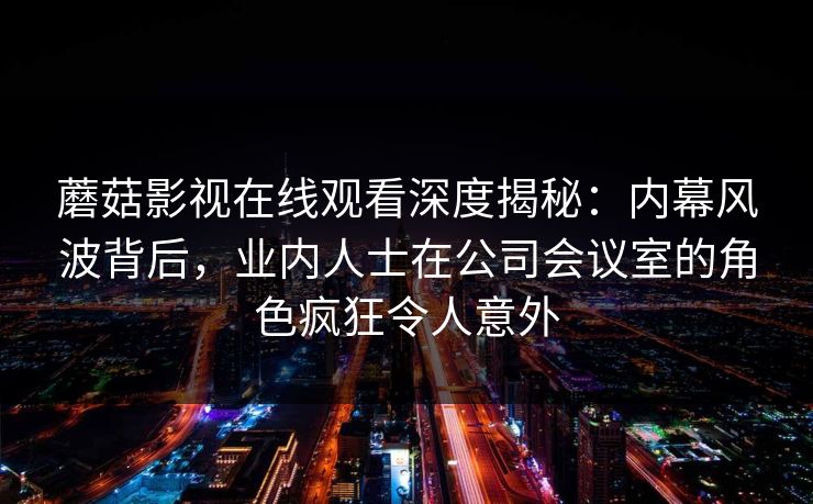 蘑菇影视在线观看深度揭秘：内幕风波背后，业内人士在公司会议室的角色疯狂令人意外