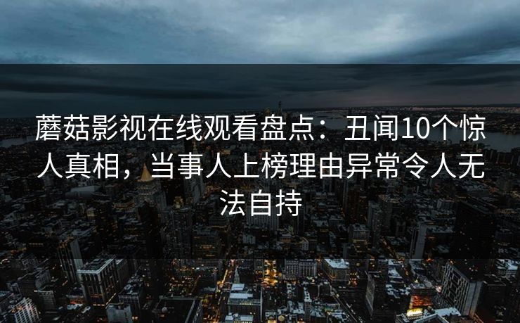 蘑菇影视在线观看盘点：丑闻10个惊人真相，当事人上榜理由异常令人无法自持