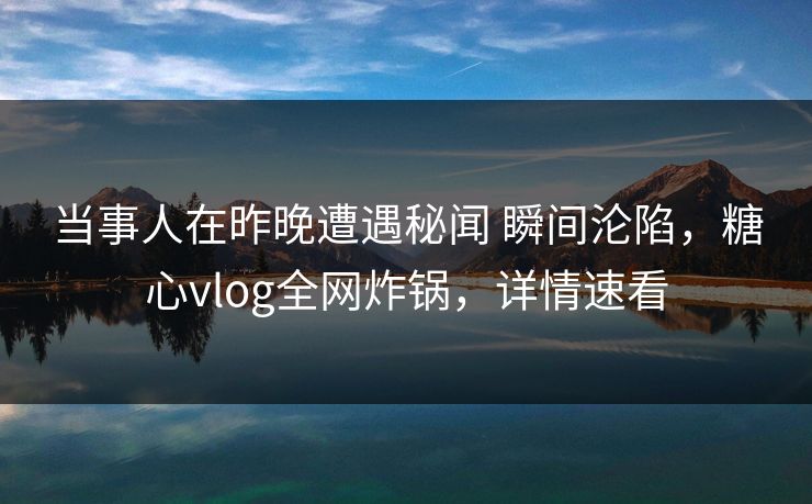 当事人在昨晚遭遇秘闻 瞬间沦陷，糖心vlog全网炸锅，详情速看