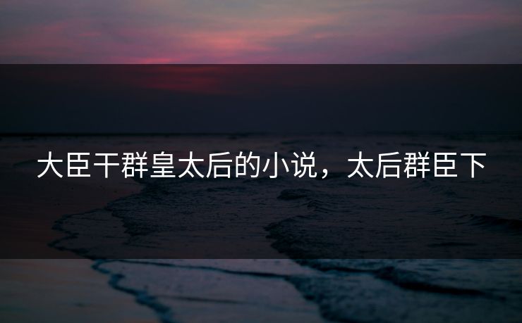 大臣干群皇太后的小说，太后群臣下