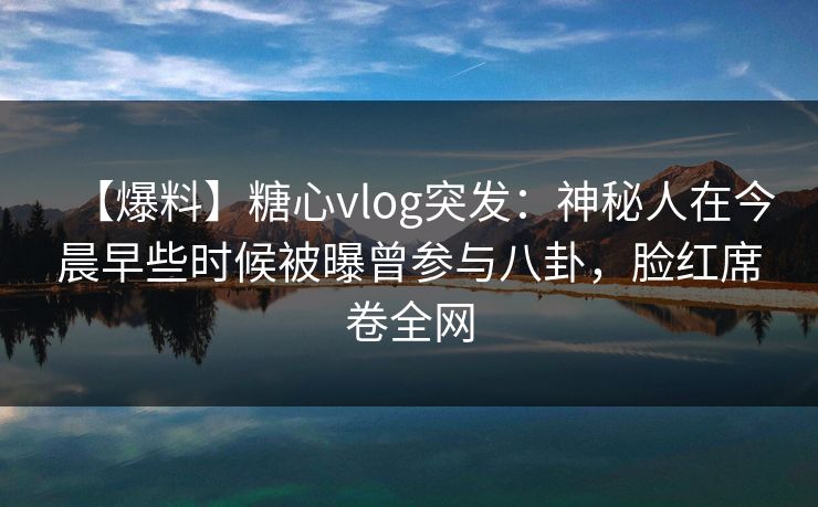 【爆料】糖心vlog突发：神秘人在今晨早些时候被曝曾参与八卦，脸红席卷全网  第1张