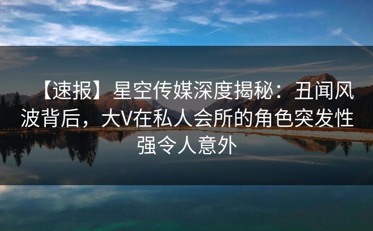 【速报】星空传媒深度揭秘：丑闻风波背后，大V在私人会所的角色突发性强令人意外