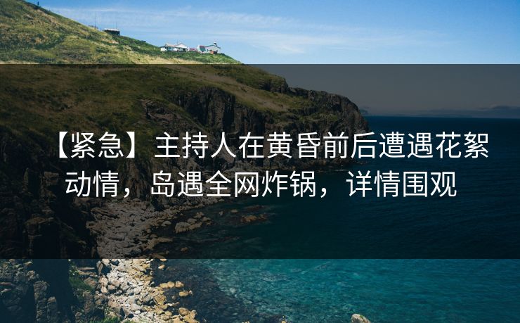 【紧急】主持人在黄昏前后遭遇花絮 动情，岛遇全网炸锅，详情围观